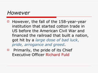 However
   However, the fall of the 158-year-year
    institution that started cotton trade in
    US before the American Civil War and
    financed the railroad that built a nation,
    got hit by a large dose of bad luck,
    pride, arrogance and greed.
    Primarily, the pride of its Chief
    Executive Officer Richard Fuld
 