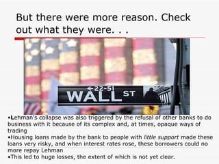 But there were more reason. Check
  out what they were. . .




•Lehman's collapse was also triggered by the refusal of other banks to do
business with it because of its complex and, at times, opaque ways of
trading
•Housing loans made by the bank to people with little support made these
loans very risky, and when interest rates rose, these borrowers could no
more repay Lehman
•This led to huge losses, the extent of which is not yet clear.
 