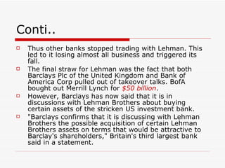 Conti..
   Thus other banks stopped trading with Lehman. This
    led to it losing almost all business and triggered its
    fall.
   The final straw for Lehman was the fact that both
    Barclays Plc of the United Kingdom and Bank of
    America Corp pulled out of takeover talks. BofA
    bought out Merrill Lynch for $50 billion.
   However, Barclays has now said that it is in
    discussions with Lehman Brothers about buying
    certain assets of the stricken US investment bank.
   "Barclays confirms that it is discussing with Lehman
    Brothers the possible acquisition of certain Lehman
    Brothers assets on terms that would be attractive to
    Barclay's shareholders," Britain's third largest bank
    said in a statement.
 