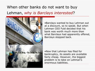 When other banks do not want to buy
Lehman, why is Barclays interested?

                   •Barclays wanted to buy Lehman out
                   at a discount, so to speak. But when
                   Lehman CEO Fuld decided that his
                   bank was worth much more than
                   what Barclays had apparently offered,
                   Barclays stepped back.




                   •Now that Lehman has filed for
                   bankruptcy, its assets are available
                   fairly cheap. However, the biggest
                   problem is to take on Lehman's
                   enormous liabilities.
 