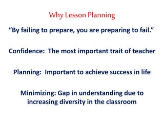 Why Lesson Planning
“By failing to prepare, you are preparing to fail.”
Confidence: The most important trait of teacher
Planning: Important to achieve success in life
Minimizing: Gap in understanding due to
increasing diversity in the classroom
 