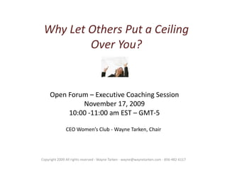 Why Let Others Put a Ceiling Over You? Open Forum – Executive Coaching Session November 17, 2009 10:00 -11:00 am EST – GMT-5 CEO Women’s Club - Wayne Tarken, Chair Copyright 2009 All rights reserved - Wayne Tarken - wayne@waynetarken.com - 856-482-6117 