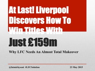 At Last! Liverpool
Discovers How To
Win Titles With
Just £159m
Why LFC Needs An Almost Total Makeover
@fatmirhyseni #LFCSolution 23 May 2015
 