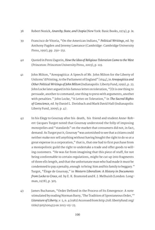 100
38 Robert Nozick, Anarchy,State,andUtopia(New York: Basic Books, 1974), p. ix.
39 Francisco de Vitoria, “On the American Indians,” Political Writings, ed. by
Anthony Pagden and Jeremy Lawrance (Cambridge: Cambridge University
Press, 1991), pp. 250–251.
40 Quoted in Perez Zagorin, HowtheIdeaofReligiousTolerationCametotheWest
(Princeton: Princeton University Press, 2003), p. 119.
41 John Milton, “Areopagitica: A Speech of Mr. John Milton for the Liberty of
Unlicenc’d Printing, to the Parliament of England” [1644], in Areopagiticaand
OtherPoliticalWritingsofJohnMilton(Indianapolis: Liberty Fund, 1999), p. 23.
John Locke later argued in his famous letter on toleration, “[I]t is one thing to
persuade, another to command; one thing to press with arguments, another
with penalties.” John Locke, “A Letter on Toleration,” in The Sacred Rights
of Conscience, ed. by Daniel L. Dreisbach and Mark David Hall (Indianapolis:
Liberty Fund, 2009), p. 47.
42 In his Elegy to Gournay after his death, his friend and student Anne-Rob-
ert-Jacques Turgot noted that Gournay understood the folly of imposing
monopolies and “standards” on the market that consumers did not, in fact,
demand. As Turgot put it, Gournay “was astonished to see that a citizen could
neither make nor sell anything without having bought the right to do so at a
great expense in a corporation,” that is, that one had to first purchase from
a monopolistic guild the right to undertake a trade and offer goods to will-
ing customers. “He was far from imagining that this piece of stuff, for not
being conformable to certain regulations, might be cut up into fragments
of three ells length, and that the unfortunate man who had made it must be
condemned to pay a penalty, enough to bring him and his family to beggary.”
Turgot, “Éloge de Gournay,” in Western Liberalism: A History in Documents
from Locke to Croce, ed. by E. K. Bramsted and K. J. Melhuish (London: Long-
man, 1978), p. 305.
43 James Buchanan, “Order Defined in the Process of Its Emergence: A note
stimulated by reading Norman Barry, ‘The Tradition of Spontaneous Order,’”
LiteratureofLiberty, v. 5, n. 4 (1982) Accessed from http://oll.libertyfund.org/
title/1305/100453 on 2013-03-23.
 