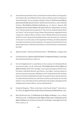 101
44 Some libertarians believe that a constitutional order without a monopoliza-
tion of law or the use of defensive force, that is, without a state, is both possi-
ble and desirable. See, for examples, Randy E. Barnett, TheStructureofLiberty:
Justice and the Rule of Law (Oxford: Oxford University Press, 2000), Michael
Huemer, The Problem of Political Authority, op. cit., Bruce L. Benson, The
Enterprise of Law: Justice Without the State (Oakland: Independent Institute,
2011). My own quite brief statement of “The Case for Ordered Liberty With-
out States” can be found at https://www.libertarianism.org/publications/
essays/case-ordered-liberty-without-states. Whether liberty can be enjoyed
without a state is disputed among libertarians, but the mere non-existence
of the state is not the same as the enjoyment of liberty, for liberty depends
crucially on institutions of law and justice. The question on which there is not
general agreement is whether law and justice can exist without a monopolistic
provider.
45 Agelina Grimke, “Slavery and the Boston Riot,” TheLiberator, 12 August 1837.
46 Orlando Patterson, SlaveryandSocialDeath:AComparativeStudy, (Cambridge:
Harvard University Press, 1982), vii.
47 For the Enlightenment’s contribution to the concepts of individual liberty
and natural rights, see M. Zafirovski, The Enlightenment and Its Effects on
Modern Society, (New York: Springer, 2011), particular page 40 which notes:
“No doubt, individual liberties and choices, civil rights, a private sphere or
privacy, personal autonomy, fulfillment, well-being, humane life, and hap-
piness are firmly established and taken for granted values and institutions
in modern Western democratic and other societies, particularly, but not only
America. If so, then they are first and foremost the product and legacy of the
Enlightenment and its liberal-secular individualism.”
48 Frederick Douglass, “What to the Slave is the Fourth of July?” 5 July 1852; L.
M. Child, An Appeal in Favor of that Class of Americans Called Africans, 1833.
49 Mary Wollstonecraft, A Vindication of the Rights of Woman, 1792, in Mary
Wollstonecraft, A Vindication of the Rights of Men and A Vindication of the
RightsofWoman, ed. by Sylvana Tomaselli (Cambridge: Cambridge University
Press, 1995), p. 74.
 