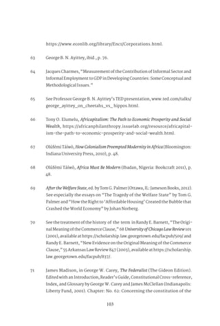103
https://www.econlib.org/library/Enc1/Corporations.html.
63 George B. N. Ayittey, ibid., p. 76.
64 Jacques Charmes, “Measurement of the Contribution of Informal Sector and
Informal Employment to GDP in Developing Countries: Some Conceptual and
Methodological Issues.”
65 See Professor George B. N. Ayittey’s TED presentation, www.ted.com/talks/
george_ayittey_on_cheetahs_vs_ hippos.html.
66 Tony O. Elumelu, Africapitalism: The Path to Economic Prosperity and Social
Wealth, https://africanphilanthropy.issuelab.org/resource/africapital-
ism-the-path-to-economic-prosperity-and-social-wealth.html.
67 Olúfémi Táíwò, HowColonialismPreemptedModernityinAfrica(Bloomington:
Indiana University Press, 2010), p. 48.
68 Olúfémi Táíwò, Africa Must Be Modern (Ibadan, Nigeria: Bookcraft 2011), p.
48.
69 AftertheWelfareState, ed. by Tom G. Palmer (Ottawa, IL: Jameson Books, 2012).
See especially the essays on “The Tragedy of the Welfare State” by Tom G.
Palmer and “How the Right to ‘Affordable Housing’ Created the Bubble that
Crashed the World Economy” by Johan Norberg.
70 See the treatment of the history of the term in Randy E. Barnett, “The Origi-
nal Meaning of the Commerce Clause,” 68UniversityofChicagoLawReview101
(2001), available at https://scholarship.law.georgetown.edu/facpub/509/ and
Randy E. Barnett, “New Evidence on the Original Meaning of the Commerce
Clause,” 55 Arkansas Law Review 847 (2003), available at https://scholarship.
law.georgetown.edu/facpub/837/.
71 James Madison, in George W. Carey, The Federalist (The Gideon Edition).
Edited with an Introduction, Reader’s Guide, Constitutional Cross-reference,
Index, and Glossary by George W. Carey and James McClellan (Indianapolis:
Liberty Fund, 2001). Chapter: No. 62: Concerning the constitution of the
 