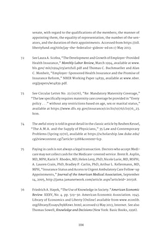 104
senate, with regard to the qualifications of the members; the manner of
appointing them; the equality of representation; the number of the sen-
ators, and the duration of their appointments. Accessed from https://oll.
libertyfund.org/title/jay-the-federalist-gideon-ed on 17 May 2013.
72 See Laura A. Scofea, “The Development and Growth of Employer-Provided
Health Insurance,” Monthly Labor Review, March 1994, available at www.
bls.gov/ mlr/1994/03/art1full.pdf and Thomas C. Buchmueller and Alan
C. Monheit, “Employer-Sponsored Health Insurance and the Promise of
Insurance Reform,” NBER Working Paper 14839, available at www.nber.
org/papers/w14839.pdf.
73 See Circular Letter No. 23 (1976), “Re: Mandatory Maternity Coverage,”
“The law specifically requires maternity care coverage be provided in “Every
policy . . .” without any restrictions based on age, sex or marital status,”
available at https://www.dfs.ny.gov/insurance/circltr/1976/cl1976_23.
htm.
74 The awful story is told in great detail in the classic article by Reuben Kessel,
“The A.M.A. and the Supply of Physicians,” 35 Law and Contemporary
Problems (Spring 1970), available at https://scholarship.law.duke.edu/
cgi/viewcontent.cgi?article=3288&context=lcp.
75 Paying in cash is not always a legal transaction. Doctors who accept Medi-
care may not collect cash for the Medicare-covered service. Brent R. Asplin,
MD, MPH; Karin V. Rhodes, MD; Helen Levy, PhD; Nicole Lurie, MD, MSPH;
A. Lauren Crain, PhD; Bradley P. Carlin, PhD; Arthur L. Kellermann, MD,
MPH, “Insurance Status and Access to Urgent Ambulatory Care Follow-up
Appointments,” Journal of the American Medical Association, September
14, 2005, http://jama.jamanetwork.com/article.aspx?articleid= 201518.
76 Friedrich A. Hayek, “The Use of Knowledge in Society.”American Economic
Review. XXXV, No. 4. pp. 519–30. American Economic Association. 1945.
Library of Economics and Liberty [Online] available from www.econlib.
org/library/Essays/hykKnw1.html; accessed 12 May 2013; Internet. See also
Thomas Sowell, Knowledge and Decisions (New York: Basic Books, 1996).
 