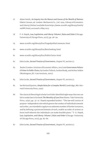 105
77 Adam Smith, An Inquiry into the Nature and Causes of the Wealth of Nations.
Edwin Cannan, ed. London: Methuen & Co., Ltd. 1904. Library of Economics
and Liberty [Online] available from https://www.econlib.org/library/Smith/
smWN.html; accessed 12 May 2013.
78 F. A. Hayek, Law,Legislation,andLiberty:VolumeI, RulesandOrder(Chicago:
University of Chicago Press, 1973), pp. 98–99.
79 www.econlib.org/library/Enc/TragedyoftheCommons.html
80 www.econlib.org/library/Enc/RentSeeking.html
81 www.econlib.org/library/Enc/PublicChoice.html
82 John Locke, Second Treatise of Government, chapter VI, section 57.
83 Butler (London: Institute of Economic Affairs, 2012) and GovernmentFailure:
APrimerinPublicChoice, by Gordon Tullock, Gordon Brady, and Arthur Seldon
(Washington, DC: Cato Institute, 2002).
84 John Locke, Second Treatise of Government, chapter VI, section 57.
85 See Richard Epstein, Simple Rules for a Complex World (Cambridge, MA: Har-
vard University Press, 1995).
86 The classical liberal legal scholar Lon Fuller identified eight ways that one can
fail to make law in his book The Morality of Law (New Haven: Yale University
Press, 1939), pp. 33–37. Hayek expanded further: “The law will consist of
purpose-independent rules which govern the conduct of individuals towards
each other, are intended to apply to an unknown number of further instances,
and by defining a protected domain of each, enable an order of actions to
form itself wherein the individuals can make feasible plans.” F. A. Hayek,
Law, Legislation, and Liberty: Volume I, Rules and Order (Chicago: University
of Chicago Press, 1973), pp. 85–86.
87 John Locke, Second Treatise of Government, chapter VI, section 57.
 