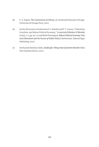 106
88 F. A. Hayek, The Constitution of Liberty, ed. by Ronald Hamowy (Chicago:
University of Chicago Press, 2011).
89 See for discussions of robustness P. J. Boettke and P. T. Leeson, “Liberalism,
Socialism, and Robust Political Economy,” in Journal of Markets & Morality
(2004), 7:1, pp. 99–111 and Mark Pennington, Robust Political Economy: Clas-
sical Liberalism and the Future of Public Policy (Cheltenham: Edward Elgar
Publishing, 2011).
90 See Nassim Nicholas Taleb, Antifragile: Things that Gain from Disorder (New
York: Random House, 2012).
 