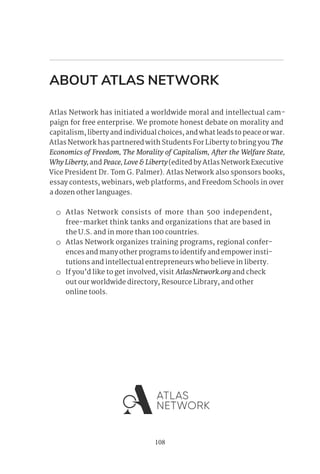108
ABOUT ATLAS NETWORK
Atlas Network has initiated a worldwide moral and intellectual cam-
paign for free enterprise. We promote honest debate on morality and
capitalism, liberty and individual choices, and what leads to peace or war.
Atlas Network has partnered with Students For Liberty to bring you The
Economics of Freedom, The Morality of Capitalism, After the Welfare State,
WhyLiberty,and Peace,Love&Liberty(edited by Atlas Network Executive
Vice President Dr. Tom G. Palmer). Atlas Network also sponsors books,
essay contests, webinars, web platforms, and Freedom Schools in over
a dozen other languages.
 Atlas Network consists of more than 500 independent,
free-market think tanks and organizations that are based in
the U.S. and in more than 100 countries.
 Atlas Network organizes training programs, regional confer-
ences and many other programs to identify and empower insti-
tutions and intellectual entrepreneurs who believe in liberty.
 If you’d like to get involved, visit AtlasNetwork.org and check
out our worldwide directory, Resource Library, and other
online tools.
 