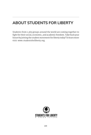 109
ABOUT STUDENTS FOR LIBERTY
Students from 1,369 groups around the world are coming together to
fight for their social, economic, and academic freedom. Take back your
future by joining the student movement for liberty today! To learn more
visit: www.studentsforliberty.org.
 