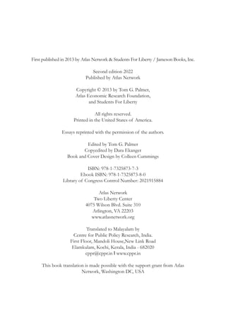 First published in 2013 by Atlas Network & Students For Liberty / Jameson Books, Inc.
Second edition 2022
Published by Atlas Network
Copyright © 2013 by Tom G. Palmer,
Atlas Economic Research Foundation,
and Students For Liberty
All rights reserved.
Printed in the United States of America.
Essays reprinted with the permission of the authors.
Edited by Tom G. Palmer
Copyedited by Dara Ekanger
Book and Cover Design by Colleen Cummings
ISBN: 978-1-7325873-7-3
Ebook ISBN: 978-1-7325873-8-0
Library of Congress Control Number: 2021915884
Atlas Network
Two Liberty Center
4075 Wilson Blvd. Suite 310
Arlington, VA 22203
www.atlasnetwork.org
Translated to Malayalam by
Centre for Public Policy Research, India.
First Floor, Mandoli House,New Link Road
Elamkulam, Kochi, Kerala, India - 682020
cppr@cppr.in I www.cppr.in
This book translation is made possible with the support grant from Atlas
Network, Washington DC, USA
 