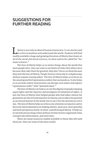 91
Liberty is not only an ideal of human interaction. It can also be used
as a lens to examine and understand the world. Students will find
readily available a huge and growing literature of liberty that draws on
all of the social and moral sciences, on what used to be called the “hu-
mane sciences.”
The lens of liberty helps us to notice things about the world that
most people miss. One can come to see forms of order that others miss
because they take them for granted; they don’t focus on them because
they lack the lens of liberty. People interact every day in complex ways
without anyone issuing orders. The lens of liberty helps us to focus on
the amazing world of spontaneous orders that surrounds us. It also helps
us to see how violent intervention can disrupt such orders and replace
“spontaneous order” with “planned chaos.”
The lens of liberty can help us to see the dignity of people enjoying
equal rights and the injustice and wrongness of violations of rights. It
was the lens of liberty that helped people who had taken slavery for
granted to see the evil and injustice of slavery; not to take it for granted
as an eternal feature of the world, but to see it for the monstrous evil it
was. The lens of liberty helps us to focus our attention on injustice and to
focus our moral awareness on making a better, more just, more peaceful,
and more prosperous world. In short: a world of equal liberty. It helps us
to see how prosecuting crimes without victims fosters organized crime,
corrupts law enforcement, and ruins lives.
There are many resources readily available to those who will seek
them out. Here are some of the most useful:
SUGGESTIONS FOR
FURTHER READING
 