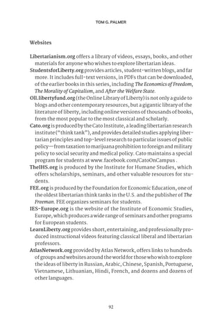 92
TOM G. PALMER
Websites
Libertarianism.org offers a library of videos, essays, books, and other
materials for anyone who wishes to explore libertarian ideas.
StudentsforLiberty.org provides articles, student-written blogs, and far
more. It includes full-text versions, in PDFs that can be downloaded,
of the earlier books in this series, including TheEconomicsofFreedom,
The Morality of Capitalism, and After the Welfare State.
Oll.libertyfund.org (the Online Library of Liberty) is not only a guide to
blogs and other contemporary resources, but a gigantic library of the
literature of liberty, including online versions of thousands of books,
from the most popular to the most classical and scholarly.
Cato.org is produced by the Cato Institute, a leading libertarian research
institute (“think tank”), and provides detailed studies applying liber-
tarian principles and top-level research to particular issues of public
policy—from taxation to marijuana prohibition to foreign and military
policy to social security and medical policy. Cato maintains a special
program for students at www.facebook.com/CatoOnCampus .
TheIHS.org is produced by the Institute for Humane Studies, which
offers scholarships, seminars, and other valuable resources for stu-
dents.
FEE.org is produced by the Foundation for Economic Education, one of
the oldest libertarian think tanks in the U.S. and the publisher of The
Freeman. FEE organizes seminars for students.
IES-Europe.org is the website of the Institute of Economic Studies,
Europe, which produces a wide range of seminars and other programs
for European students.
LearnLiberty.org provides short, entertaining, and professionally pro-
duced instructional videos featuring classical liberal and libertarian
professors.
AtlasNetwork.org provided by Atlas Network, offers links to hundreds
of groups and websites around the world for those who wish to explore
the ideas of liberty in Russian, Arabic, Chinese, Spanish, Portuguese,
Vietnamese, Lithuanian, Hindi, French, and dozens and dozens of
other languages.
 