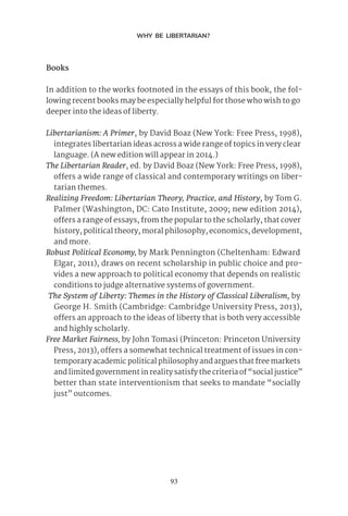 93
WHY BE LIBERTARIAN?
Books
In addition to the works footnoted in the essays of this book, the fol-
lowing recent books may be especially helpful for those who wish to go
deeper into the ideas of liberty.
Libertarianism: A Primer, by David Boaz (New York: Free Press, 1998),
integrates libertarian ideas across a wide range of topics in very clear
language. (A new edition will appear in 2014.)
The Libertarian Reader, ed. by David Boaz (New York: Free Press, 1998),
offers a wide range of classical and contemporary writings on liber-
tarian themes.
Realizing Freedom: Libertarian Theory, Practice, and History, by Tom G.
Palmer (Washington, DC: Cato Institute, 2009; new edition 2014),
offers a range of essays, from the popular to the scholarly, that cover
history, political theory, moral philosophy, economics, development,
and more.
Robust Political Economy, by Mark Pennington (Cheltenham: Edward
Elgar, 2011), draws on recent scholarship in public choice and pro-
vides a new approach to political economy that depends on realistic
conditions to judge alternative systems of government.
The System of Liberty: Themes in the History of Classical Liberalism, by
George H. Smith (Cambridge: Cambridge University Press, 2013),
offers an approach to the ideas of liberty that is both very accessible
and highly scholarly.
Free Market Fairness, by John Tomasi (Princeton: Princeton University
Press, 2013), offers a somewhat technical treatment of issues in con-
temporary academic political philosophy and argues that free markets
and limited government in reality satisfy the criteria of “social justice”
better than state interventionism that seeks to mandate “socially
just” outcomes.
 
