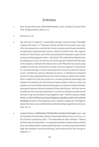 94
Endnotes
1 Jean-Jacques Rousseau, The Social Contract, trans. by Alan Cranston (New
York: Penguin Books, 1968), p. 72.
2 Rousseau, p. 64.
3 The full text of Spencer’s memorable passage, from his essay “The Right
to Ignore the State” is: “Perhaps it will be said that this consent is not a spe-
cific, but a general one, and that the citizen is understood to have assented to
everything his representative may do, when he voted for him. But suppose
he did not vote for him; and on the contrary did all in his power to get elected
someone holding opposite views—what then? The reply will probably be that,
by taking part in such an election, he tacitly agreed to abide by the decision
of the majority. And how if he did not vote at all? Why then he cannot justly
complain of any tax, seeing that he made no protest against its imposition.
So, curiously enough, it seems that he gave his consent in whatever way he
acted—whether he said yes, whether he said no, or whether he remained
neuter! A rather awkward doctrine this. Here stands an unfortunate citizen
who is asked if he will pay money for a certain proffered advantage; and
whether he employs the only means of expressing his refusal or does not
employ it, we are told that he practically agrees; if only the number of others
who agree is greater than the number of those who dissent. And thus we are
introduced to the novel principle that A’s consent to a thing is not determined
by what A says, but by what B may happen to say!” Herbert Spencer, Social
Statics:or,TheConditionsessentialtoHappinessspecified,andtheFirstofthem
Developed, (London: John Chapman, 1851). Chapter: chapter xix: The Right to
Ignore the State. Accessed from http://oll.libertyfund.org/title/273/6325 on
2013-03-23.
4 Joaquim Nabuco, Abolitionism: The Brazilian Antislavery Struggle, trans. and
ed. by Robert Conrad (1883; Urbana, University of Illinois Press, 1977), p. 172.
(In Conrad’s translation, thus: “Let them educate their children—indeed,
let them educate themselves—to enjoy the freedom of others without which
their own liberty will be a chance gift of destiny. Let them acquire the knowl-
edge that freedom is worth possessing, and let them attain the courage to
defend it.”)
 