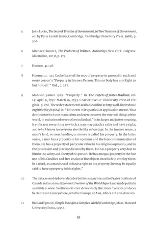 95
106
5 John Locke, TheSecondTreatiseofGovernment,inTwoTreatisesofGovernment,
ed. by Peter Laslett (1690; Cambridge: Cambridge University Press, 1988), p.
306.
6 Michael Huemer, The Problem of Political Authority (New York: Palgrave
Macmillan, 2013), p. 177.
7 Huemer, p. 178.
8 Huemer, p. 323. Locke located the root of property in general in each and
every person’s “Property in his own Person. This no Body has any Right to
but himself.” Ibid., p. 287.
9 Madison, James. 1983. “Property.” In The Papers of James Madison, vol.
14: April 6, 1791–March 16, 1793. Charlottesville: University Press of Vir-
ginia. p. 266. The wider statement (available online at http://oll.libertyfund.
org/title/875/63884) is: “This term in its particular application means ‘that
dominion which one man claims and exercises over the external things of the
world, in exclusion of every other individual.’ In its larger and juster meaning,
it embraces everything to which a man may attach a value and have a right;
and which leaves to every one else the like advantage. In the former sense, a
man’s land, or merchandise, or money is called his property. In the latter
sense, a man has a property in his opinions and the free communication of
them. He has a property of particular value in his religious opinions, and in
the profession and practice dictated by them. He has a property very dear to
him in the safety and liberty of his person. He has an equal property in the free
use of his faculties and free choice of the objects on which to employ them.
In a word, as a man is said to have a right to his property, he may be equally
said to have a property in his rights.”
10 The data assembled over decades by the researchers at the Fraser Institute of
Canada in the annual EconomicFreedomoftheWorldReportand made publicly
available at www.freetheworld.com show clearly that more freedom produces
better results everywhere, whether Europe or Asia, Africa or Latin America.
11 Richard Epstein, SimpleRulesforaComplexWorld(Cambridge, Mass: Harvard
University Press, 1995).
 