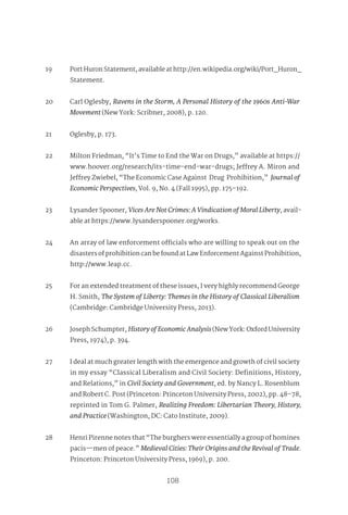 97
108
19 Port Huron Statement, available at http://en.wikipedia.org/wiki/Port_Huron_
Statement.
20 Carl Oglesby, Ravens in the Storm, A Personal History of the 1960s Anti-War
Movement (New York: Scribner, 2008), p. 120.
21 Oglesby, p. 173.
22 Milton Friedman, “It’s Time to End the War on Drugs,” available at https://
www.hoover.org/research/its-time-end-war-drugs; Jeffrey A. Miron and
Jeffrey Zwiebel, “The Economic Case Against Drug Prohibition,” Journal of
Economic Perspectives, Vol. 9, No. 4 (Fall 1995), pp. 175–192.
23 Lysander Spooner, VicesAreNotCrimes:AVindicationofMoralLiberty, avail-
able at https://www.lysanderspooner.org/works.
24 An array of law enforcement officials who are willing to speak out on the
disasters of prohibition can be found at Law Enforcement Against Prohibition,
http://www.leap.cc.
25 For an extended treatment of these issues, I very highly recommend George
H. Smith, The System of Liberty: Themes in the History of Classical Liberalism
(Cambridge: Cambridge University Press, 2013).
26 Joseph Schumpter, HistoryofEconomicAnalysis(New York: Oxford University
Press, 1974), p. 394.
27 I deal at much greater length with the emergence and growth of civil society
in my essay “Classical Liberalism and Civil Society: Definitions, History,
and Relations,” in Civil Society and Government, ed. by Nancy L. Rosenblum
and Robert C. Post (Princeton: Princeton University Press, 2002), pp. 48–78,
reprinted in Tom G. Palmer, Realizing Freedom: Libertarian Theory, History,
and Practice (Washington, DC: Cato Institute, 2009).
28 Henri Pirenne notes that “The burghers were essentially a group of homines
pacis—men of peace.” Medieval Cities: Their Origins and the Revival of Trade.
Princeton: Princeton University Press, 1969), p. 200.
 