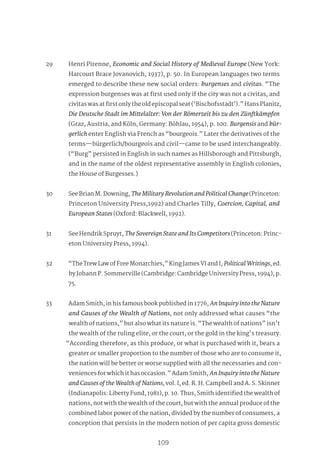 98
109
29 Henri Pirenne, Economic and Social History of Medieval Europe (New York:
Harcourt Brace Jovanovich, 1937), p. 50. In European languages two terms
emerged to describe these new social orders: burgenses and civitas. “The
expression burgenses was at first used only if the city was not a civitas, and
civitas was at first only the old episcopal seat (‘Bischofsstadt’).” Hans Planitz,
Die Deutsche Stadt im Mittelalter: Von der Römerzeit bis zu den Zünftkämpfen
(Graz, Austria, and Köln, Germany: Böhlau, 1954), p. 100. Burgensis and bür-
gerlich enter English via French as “bourgeois.” Later the derivatives of the
terms—bürgerlich/bourgeois and civil—came to be used interchangeably.
(“Burg” persisted in English in such names as Hillsborough and Pittsburgh,
and in the name of the oldest representative assembly in English colonies,
the House of Burgesses.)
30 See Brian M. Downing, TheMilitaryRevolutionandPoliticalChange(Princeton:
Princeton University Press,1992) and Charles Tilly, Coercion, Capital, and
European States (Oxford: Blackwell, 1992).
31 See Hendrik Spruyt, TheSovereignStateandItsCompetitors (Princeton: Princ-
eton University Press, 1994).
32 “The Trew Law of Free Monarchies,” King James VI and I, PoliticalWritings, ed.
by Johann P. Sommerville (Cambridge: Cambridge University Press, 1994), p.
75.
33 Adam Smith, in his famous book published in 1776, AnInquiryintotheNature
and Causes of the Wealth of Nations, not only addressed what causes “the
wealth of nations,” but also what its nature is. “The wealth of nations” isn’t
the wealth of the ruling elite, or the court, or the gold in the king’s treasury.
“According therefore, as this produce, or what is purchased with it, bears a
greater or smaller proportion to the number of those who are to consume it,
the nation will be better or worse supplied with all the necessaries and con-
veniences for which it has occasion.” Adam Smith, AnInquiryintotheNature
andCausesoftheWealthofNations, vol. I, ed. R. H. Campbell and A. S. Skinner
(Indianapolis: Liberty Fund, 1981), p. 10. Thus, Smith identified the wealth of
nations, not with the wealth of the court, but with the annual produce of the
combined labor power of the nation, divided by the number of consumers, a
conception that persists in the modern notion of per capita gross domestic
 