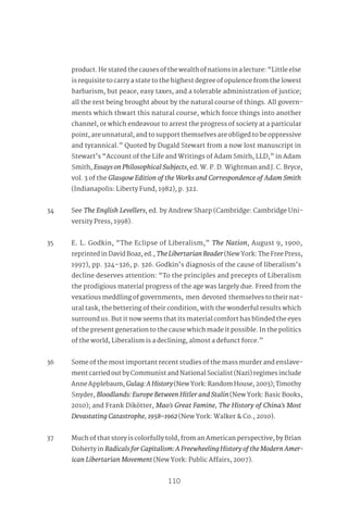 99
110
product. He stated the causes of the wealth of nations in a lecture: “Little else
is requisite to carry a state to the highest degree of opulence from the lowest
barbarism, but peace, easy taxes, and a tolerable administration of justice;
all the rest being brought about by the natural course of things. All govern-
ments which thwart this natural course, which force things into another
channel, or which endeavour to arrest the progress of society at a particular
point, are unnatural, and to support themselves are obliged to be oppressive
and tyrannical.” Quoted by Dugald Stewart from a now lost manuscript in
Stewart’s “Account of the Life and Writings of Adam Smith, LLD,” in Adam
Smith, EssaysonPhilosophicalSubjects, ed. W. P. D. Wightman and J. C. Bryce,
vol. 3 of the Glasgow Edition of the Works and Correspondence of Adam Smith
(Indianapolis: Liberty Fund, 1982), p. 322.
34 See The English Levellers, ed. by Andrew Sharp (Cambridge: Cambridge Uni-
versity Press, 1998).
35 E. L. Godkin, “The Eclipse of Liberalism,” The Nation, August 9, 1900,
reprinted in David Boaz, ed., TheLibertarianReader(New York: The Free Press,
1997), pp. 324–326, p. 326. Godkin’s diagnosis of the cause of liberalism’s
decline deserves attention: “To the principles and precepts of Liberalism
the prodigious material progress of the age was largely due. Freed from the
vexatious meddling of governments, men devoted themselves to their nat-
ural task, the bettering of their condition, with the wonderful results which
surround us. But it now seems that its material comfort has blinded the eyes
of the present generation to the cause which made it possible. In the politics
of the world, Liberalism is a declining, almost a defunct force.”
36 Some of the most important recent studies of the mass murder and enslave-
ment carried out by Communist and National Socialist (Nazi) regimes include
Anne Applebaum, Gulag:AHistory(New York: Random House, 2003); Timothy
Snyder, Bloodlands:EuropeBetweenHitlerandStalin(New York: Basic Books,
2010); and Frank Dikötter, Mao’s Great Famine, The History of China’s Most
Devastating Catastrophe, 1958–1962 (New York: Walker & Co., 2010).
37 Much of that story is colorfully told, from an American perspective, by Brian
Doherty in RadicalsforCapitalism:AFreewheelingHistoryoftheModernAmer-
ican Libertarian Movement (New York: Public Affairs, 2007).
 