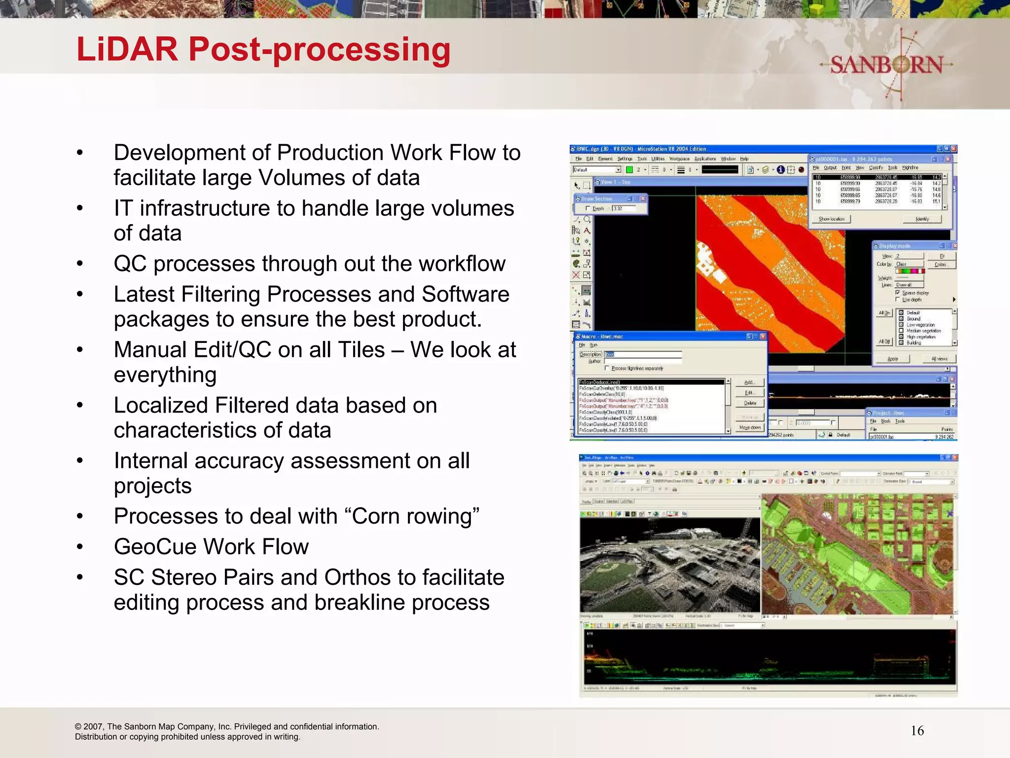 LiDAR Post-processing Development of Production Work Flow to facilitate large Volumes of data IT infrastructure to handle large volumes of data QC processes through out the workflow Latest Filtering Processes and Software packages to ensure the best product. Manual Edit/QC on all Tiles – We look at everything Localized Filtered data based on characteristics of data Internal accuracy assessment on all projects Processes to deal with “Corn rowing” GeoCue Work Flow SC Stereo Pairs and Orthos to facilitate editing process and breakline process 