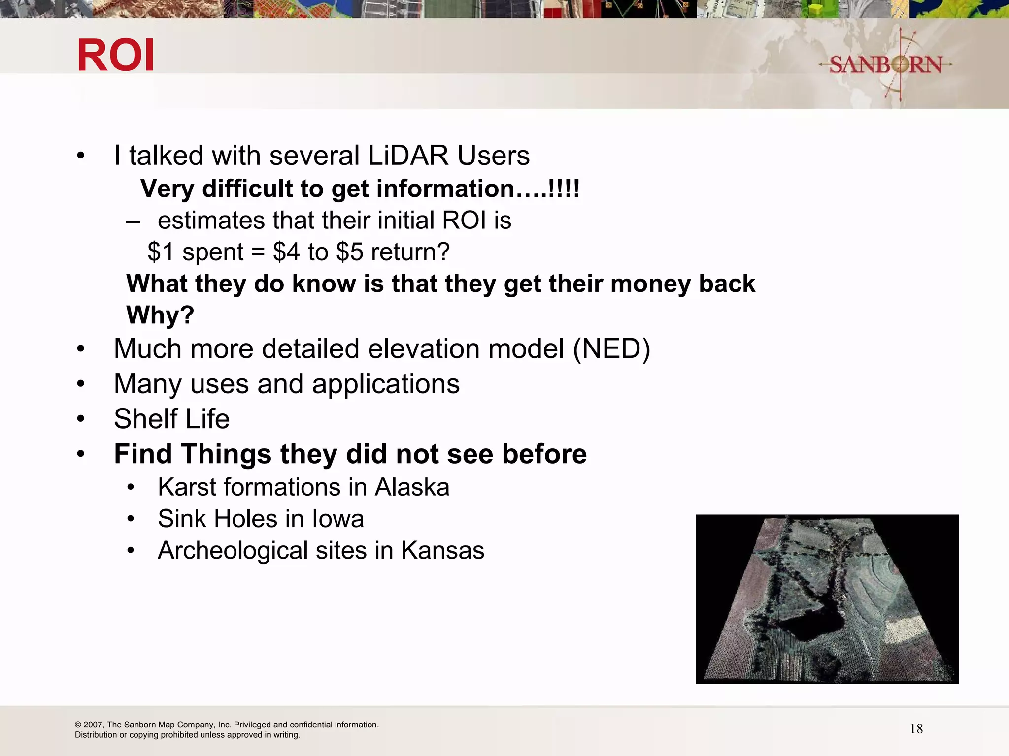 ROI I talked with several LiDAR Users  Very difficult to get information….!!!! estimates that their initial ROI is  $1 spent = $4 to $5 return? What they do know is that they get their money back Why? Much more detailed elevation model (NED) Many uses and applications Shelf Life Find Things they did not see before Karst formations in Alaska Sink Holes in Iowa Archeological sites in Kansas 