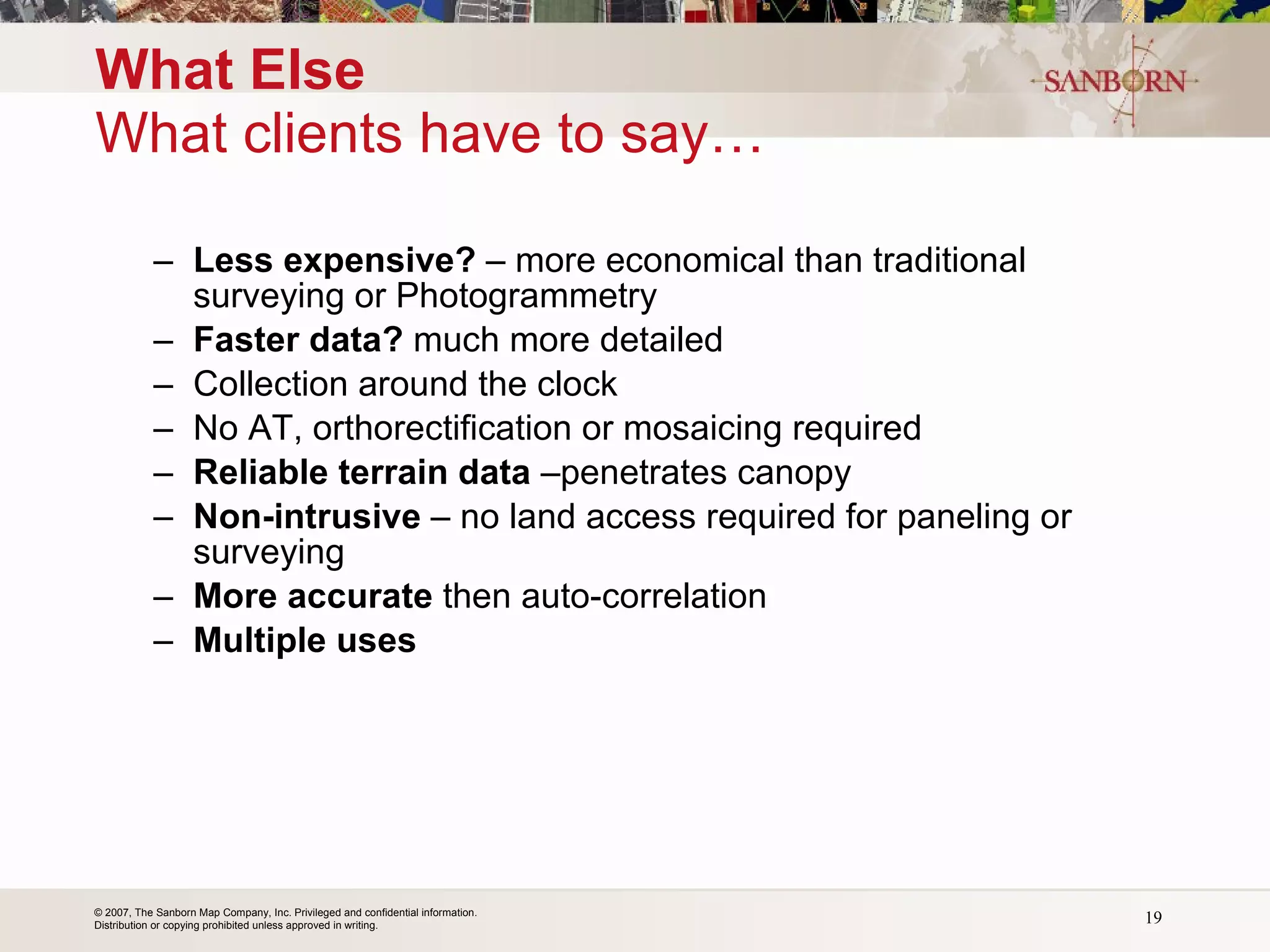 What Else  What clients have to say… Less expensive?  – more economical than traditional surveying or Photogrammetry Faster data?  much more detailed Collection around the clock No AT, orthorectification or mosaicing required Reliable terrain data  –penetrates canopy Non-intrusive  – no land access required for paneling or surveying More accurate  then auto-correlation Multiple uses 
