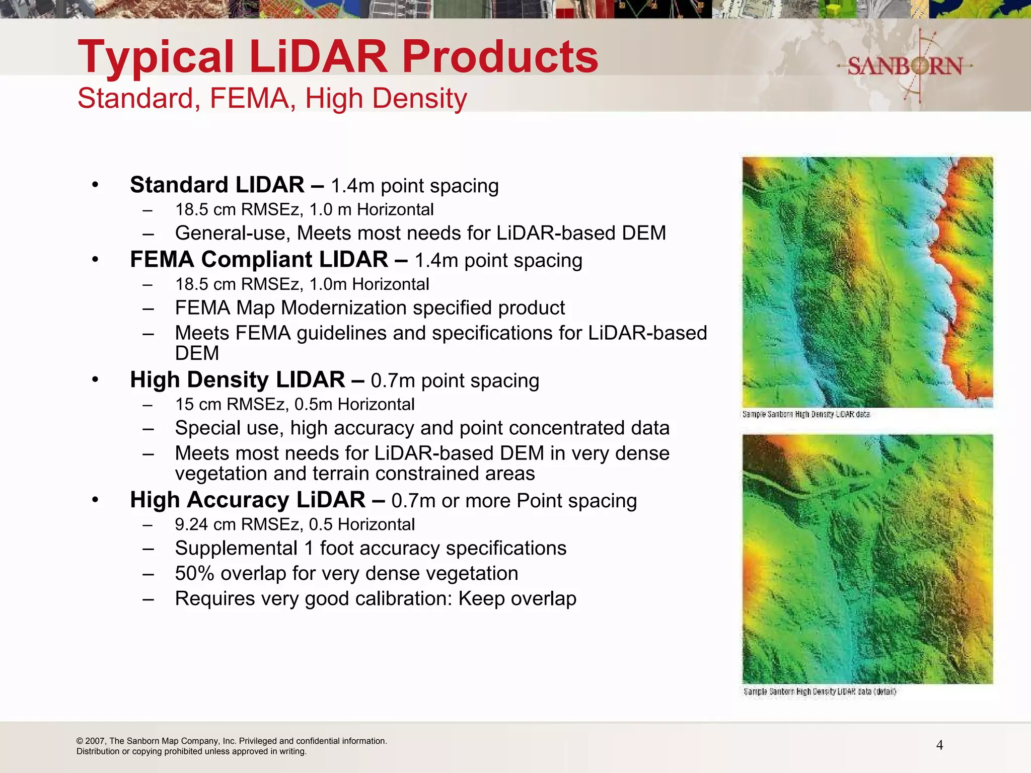 Standard LIDAR –  1.4m point spacing  18.5 cm RMSEz, 1.0 m Horizontal General-use, Meets most needs for LiDAR-based DEM FEMA Compliant LIDAR –  1.4m point spacing 18.5 cm RMSEz, 1.0m Horizontal FEMA Map Modernization specified product Meets FEMA guidelines and specifications for LiDAR-based DEM High Density LIDAR –  0.7m point spacing 15 cm RMSEz, 0.5m Horizontal  Special use, high accuracy and point concentrated data  Meets most needs for LiDAR-based DEM in very dense vegetation and terrain constrained areas High Accuracy LiDAR –   0.7m or more Point spacing 9.24 cm RMSEz, 0.5 Horizontal Supplemental 1 foot accuracy specifications 50% overlap for very dense vegetation Requires very good calibration: Keep overlap Typical LiDAR Products Standard, FEMA, High Density 