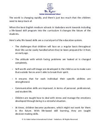 The world is changing rapidly, and there’s just too much that the children
need to keep track of.
When the best English medium schools in Vadodara work towards including
a life-based skill program into the curriculum it changes the future of the
students.
Here’s why life-based skills are a crucial part of the education system.
• The challenges that children will face on a regular basis throughout
their life can be easily handled when they’ve been prepared for it from
an early age.
• The attitude with which facing problems are looked at is changed
completely.
• Self-worth and self-image are developed in the child so as to make sure
that outside forces aren’t able to break their spirit.
• It ensures that for each individual their specific abilities are
strengthened.
• Communication skills are improved, in terms of personal, professional,
and student life.
• Children are taught how to deal with stress and manage the emotions
developed through being in a stressful situation.
• At times, children become pushovers, which might not work for them
in the future. With life-based skill learning, they are taught
decision-making skills.
© St. Kabir Indian International School - Vadodara. All Rights Reserved.
 