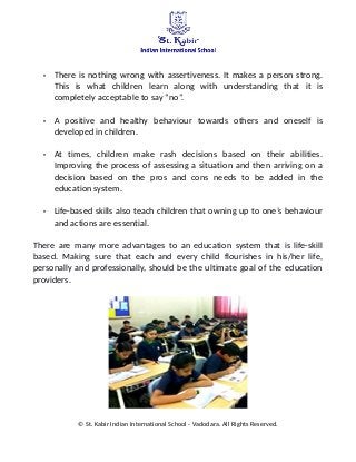 • There is nothing wrong with assertiveness. It makes a person strong.
This is what children learn along with understanding that it is
completely acceptable to say “no”.
• A positive and healthy behaviour towards others and oneself is
developed in children.
• At times, children make rash decisions based on their abilities.
Improving the process of assessing a situation and then arriving on a
decision based on the pros and cons needs to be added in the
education system.
• Life-based skills also teach children that owning up to one’s behaviour
and actions are essential.
There are many more advantages to an education system that is life-skill
based. Making sure that each and every child flourishes in his/her life,
personally and professionally, should be the ultimate goal of the education
providers.
© St. Kabir Indian International School - Vadodara. All Rights Reserved.
 