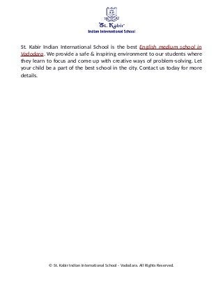 St. Kabir Indian International School is the best English medium school in
Vadodara. We provide a safe & inspiring environment to our students where
they learn to focus and come up with creative ways of problem-solving. Let
your child be a part of the best school in the city. Contact us today for more
details.
© St. Kabir Indian International School - Vadodara. All Rights Reserved.
 