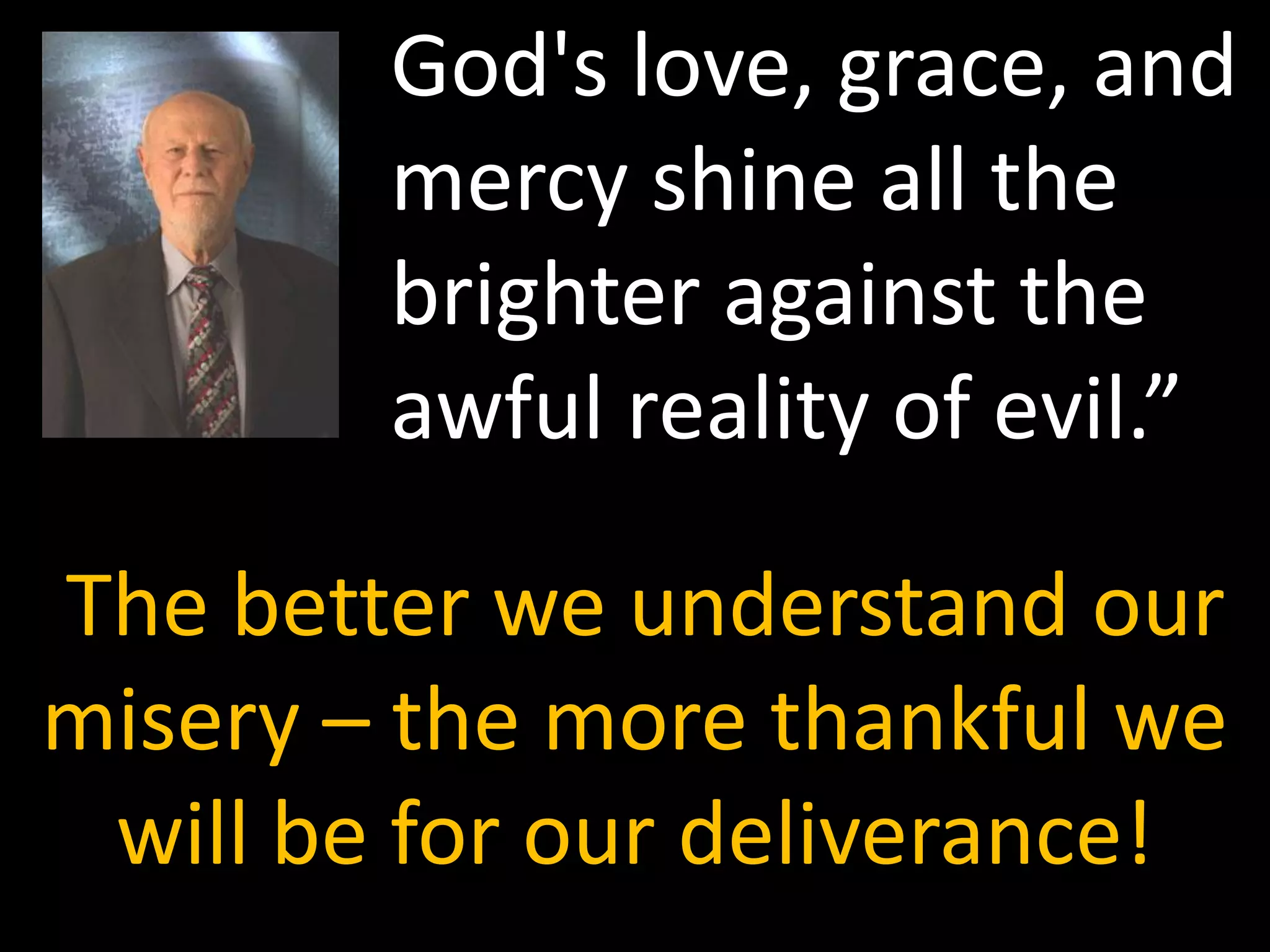 God's love, grace, and
        mercy shine all the
        brighter against the
        awful reality of evil.”

The better we understand our
misery – the more thankful we
 will be for our deliverance!
 