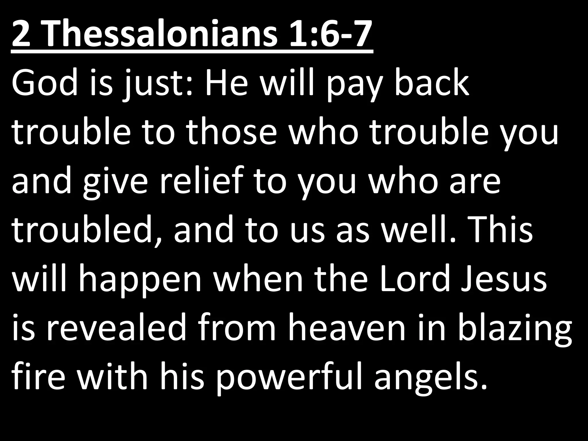 2 Thessalonians 1:6-7
God is just: He will pay back
trouble to those who trouble you
and give relief to you who are
troubled, and to us as well. This
will happen when the Lord Jesus
is revealed from heaven in blazing
fire with his powerful angels.
 
