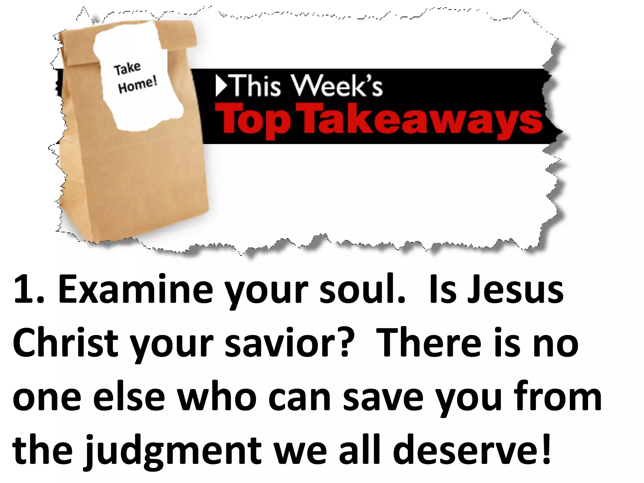 1. Examine your soul. Is Jesus
Christ your savior? There is no
one else who can save you from
the judgment we all deserve!
 