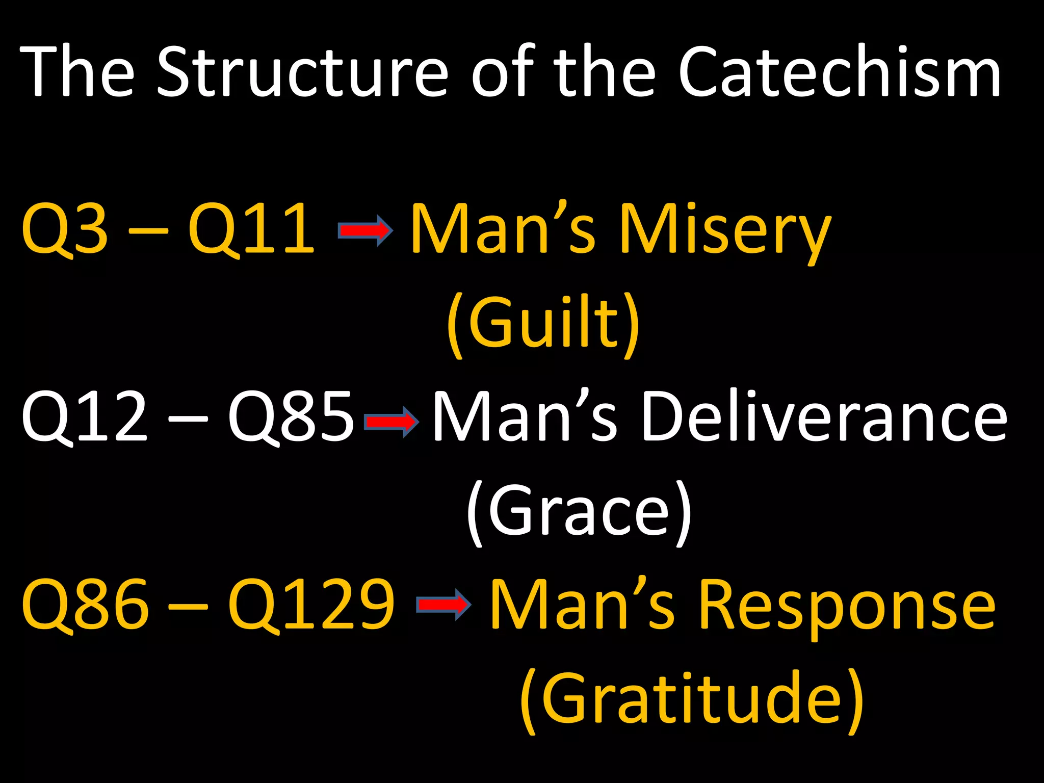 The Structure of the Catechism
Q3 – Q11  Man’s Misery
           (Guilt)
Q12 – Q85 Man’s Deliverance
            (Grace)
Q86 – Q129 Man’s Response
              (Gratitude)
 