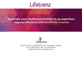 Automate your Healthcare facilities to go paperless,
improve efficiency and accelerate revenue
MSR Plaza, #51-52, Off MSR Road, Gokula, Bangalore - 560054
Tel: +91 8023452347, Mob: +91 93428 16828
info@lifetrenz.com, www.lifetrenz.com
 