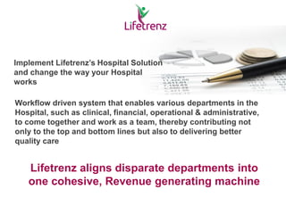 Implement Lifetrenz’s Hospital Solution
and change the way your Hospital
works
Workflow driven system that enables various departments in the
Hospital, such as clinical, financial, operational & administrative,
to come together and work as a team, thereby contributing not
only to the top and bottom lines but also to delivering better
quality care
Lifetrenz aligns disparate departments into
one cohesive, Revenue generating machine
 