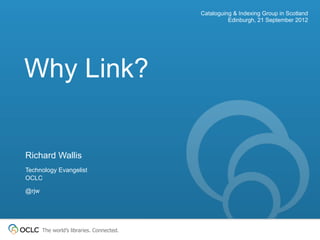 Cataloguing & Indexing Group in Scotland
                                                     Edinburgh, 21 September 2012




Why Link?


Richard Wallis
Technology Evangelist
OCLC

@rjw




       The world’s libraries. Connected.
 