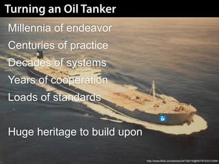 Turning an Oil Tanker
Millennia of endeavor
Centuries of practice
Decades of systems
Years of cooperation
Loads of standards


Huge heritage to build upon

                              http://www.flickr.com/photos/24736216@N07/6153313394/
 