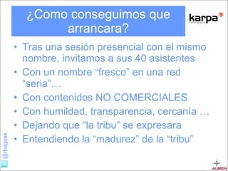 ¿Como conseguimos que arrancara? Tras una sesión presencial con el mismo nombre, invitamos a sus 40 asistentes Con un nombre “fresco” en una red “seria”… Con contenidos NO COMERCIALES Con humildad, transparencia, cercanía … Dejando que “la tribu” se expresara Entendiendo la “madurez” de la “tribu” 