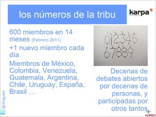 los números de la tribu 600 miembros en 14 meses  (Febrero 2011) +1 nuevo miembro cada día  Miembros de México, Colombia, Venezuela, Guatemala, Argentina, Chile, Uruguay, España, Brasil … Decenas de debates abiertos por decenas de personas, y participadas por otros tantos 