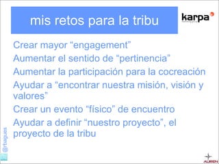 mis retos para la tribu Crear mayor “ engagement ” Aumentar el sentido de “pertinencia” Aumentar la participación para la cocreación Ayudar a “encontrar nuestra misión, visión y valores” Crear un evento “físico” de encuentro Ayudar a definir “nuestro proyecto”, el proyecto de la tribu 