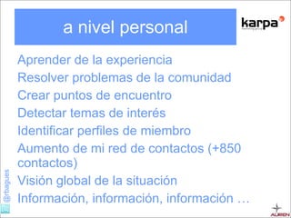 a nivel personal Aprender de la experiencia Resolver problemas de la comunidad Crear puntos de encuentro Detectar temas de interés Identificar perfiles de miembro Aumento de mi red de contactos (+850 contactos) Visión global de la situación Información, información, información … 
