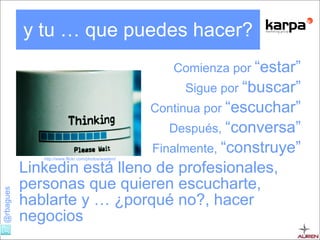 y tu … que puedes hacer? Comienza por  “estar” Sigue por  “buscar” Continua por  “escuchar” Después,  “conversa” Finalmente,  “construye” Linkedin está lleno de profesionales, personas que quieren escucharte, hablarte y … ¿porqué no?, hacer negocios http://www.flickr.com/photos/wadem/ 