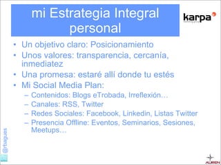 mi Estrategia Integral personal Un objetivo claro: Posicionamiento Unos valores: transparencia, cercanía, inmediatez Una promesa: estaré allí donde tu estés Mi Social Media Plan: Contenidos: Blogs eTrobada, Irreflexión… Canales: RSS, Twitter Redes Sociales: Facebook, Linkedin, Listas Twitter Presencia Offline: Eventos, Seminarios, Sesiones, Meetups… 
