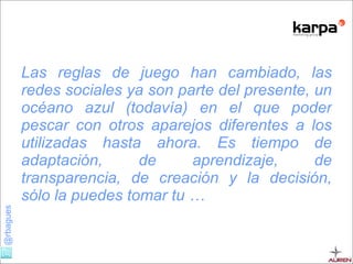 Las reglas de juego han cambiado, las redes sociales ya son parte del presente, un océano azul (todavía) en el que poder pescar con otros aparejos diferentes a los utilizadas hasta ahora. Es tiempo de adaptación, de aprendizaje, de transparencia, de creación y la decisión, sólo la puedes tomar tu … 