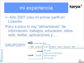 mi experiencia +- Año 2007 creo mi primer perfil en Linkedin Poco a poco lo voy “alimentando” de información: trabajos, educación, sitios web, twitter, aplicaciones y…. GRUPOS!!!! 