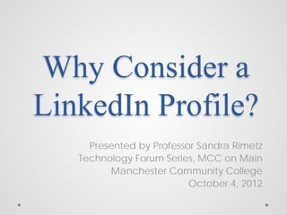 Why Consider a
LinkedIn Profile?
     Presented by Professor Sandra Rimetz
   Technology Forum Series, MCC on Main
          Manchester Community College
                          October 4, 2012
 