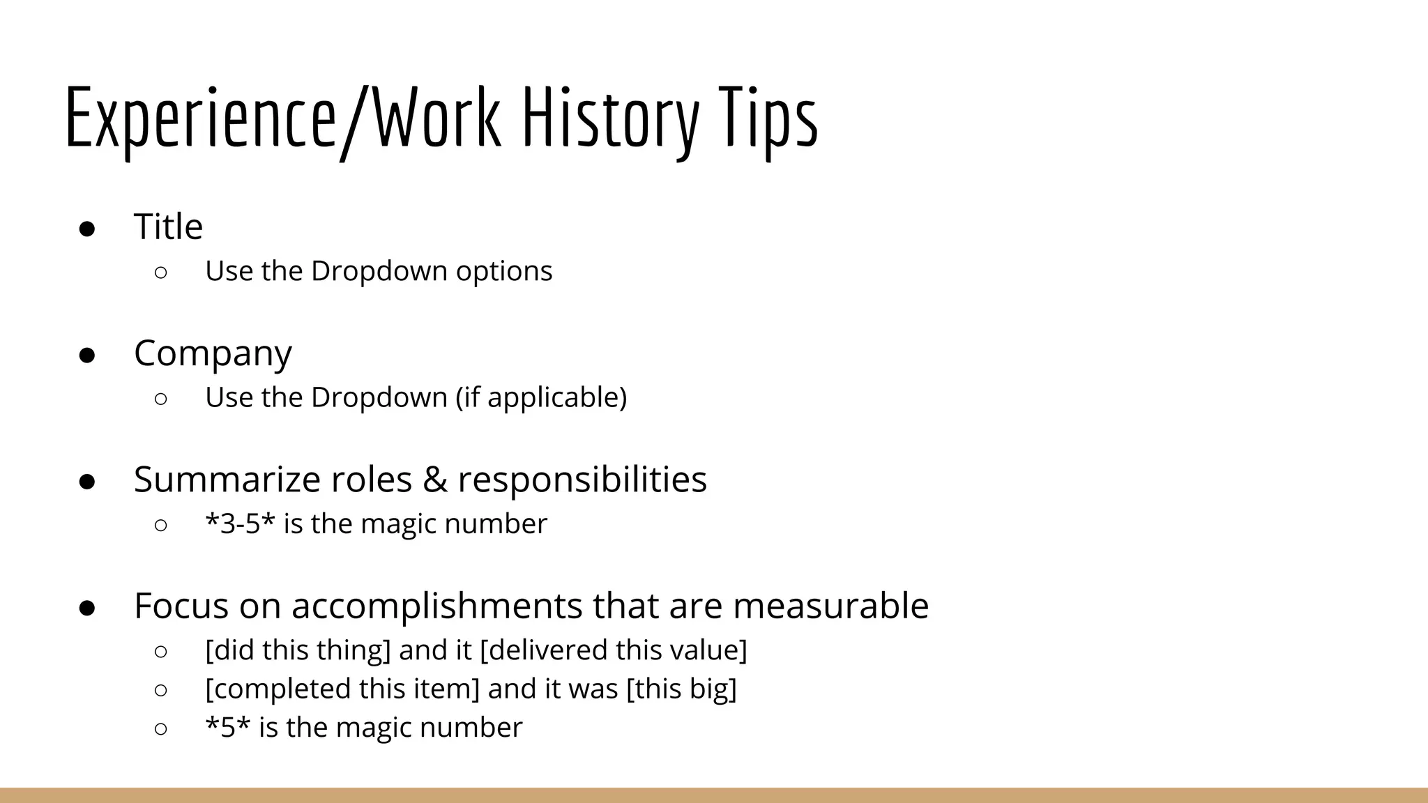 Experience/Work History Tips
● Title
○ Use the Dropdown options
● Company
○ Use the Dropdown (if applicable)
● Summarize roles & responsibilities
○ *3-5* is the magic number
● Focus on accomplishments that are measurable
○ [did this thing] and it [delivered this value]
○ [completed this item] and it was [this big]
○ *5* is the magic number
 