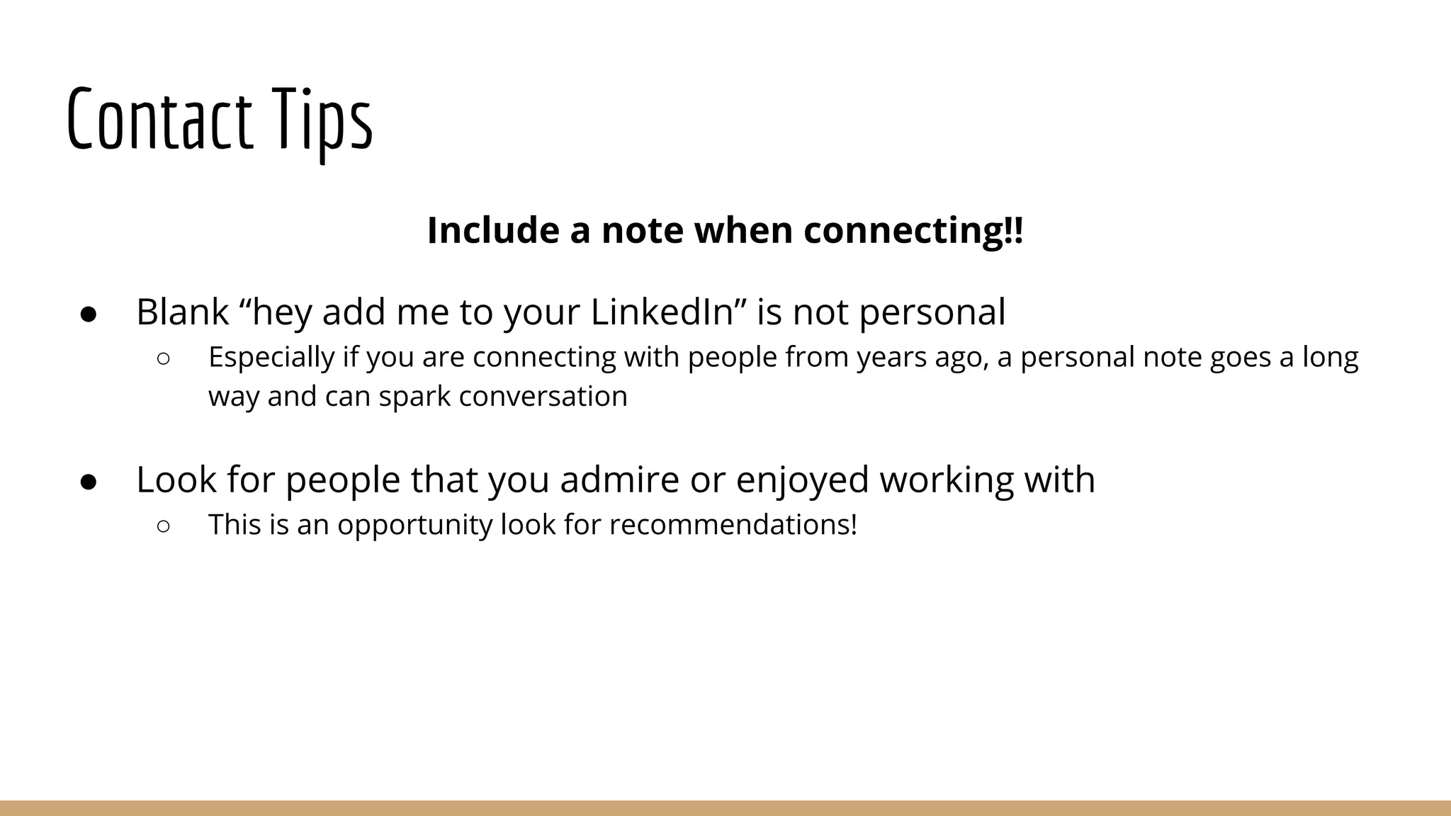 Contact Tips
Include a note when connecting!!
● Blank “hey add me to your LinkedIn” is not personal
○ Especially if you are connecting with people from years ago, a personal note goes a long
way and can spark conversation
● Look for people that you admire or enjoyed working with
○ This is an opportunity look for recommendations!
 